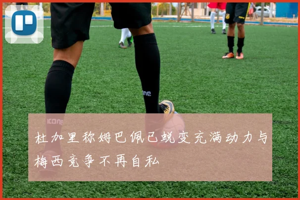 杜加里称姆巴佩已蜕变充满动力与梅西竞争不再自私