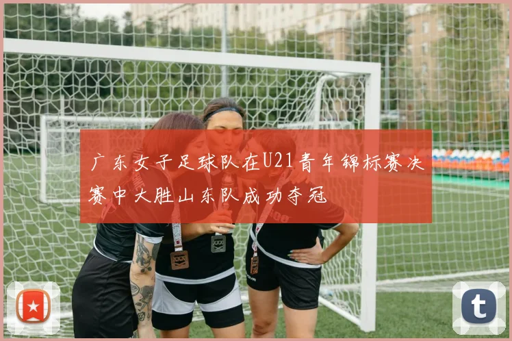 广东女子足球队在U21青年锦标赛决赛中大胜山东队成功夺冠