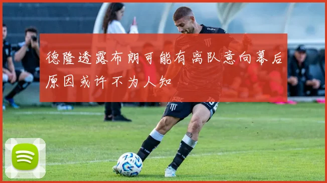 德隆透露布朗可能有离队意向幕后原因或许不为人知