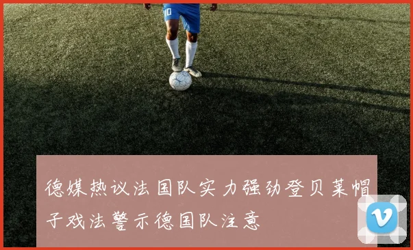 德媒热议法国队实力强劲登贝莱帽子戏法警示德国队注意