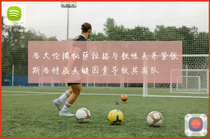 洛夫伦揭秘萨拉赫与教练关系紧张斯洛特成关键因素导致其离队