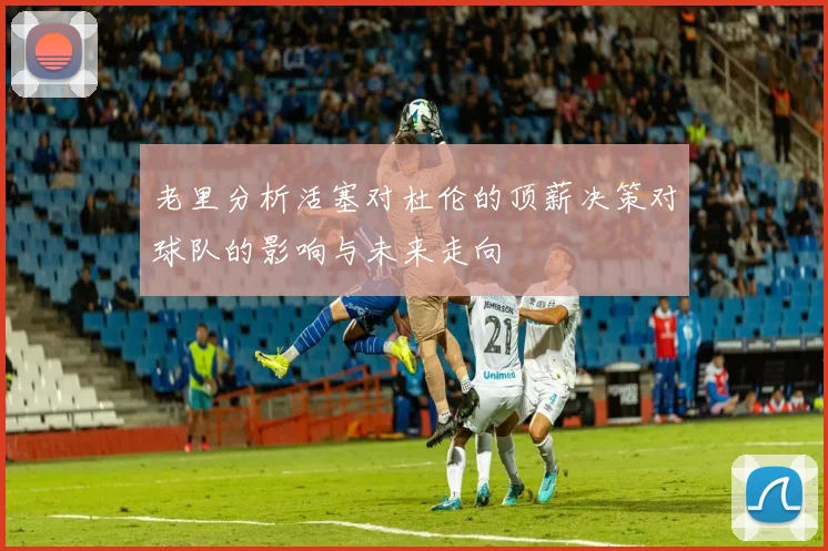 老里分析活塞对杜伦的顶薪决策对球队的影响与未来走向