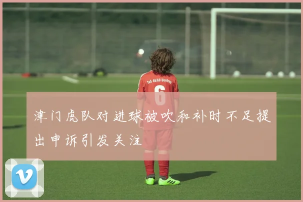 津门虎队对进球被吹和补时不足提出申诉引发关注