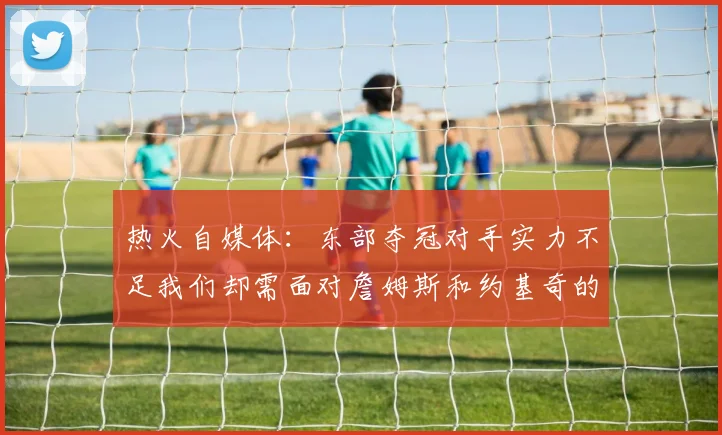热火自媒体：东部夺冠对手实力不足我们却需面对詹姆斯和约基奇的挑战