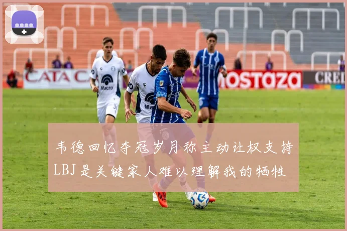 韦德回忆夺冠岁月称主动让权支持LBJ是关键家人难以理解我的牺牲