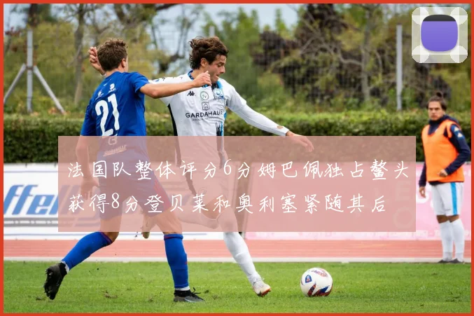 法国队整体评分6分姆巴佩独占鳌头获得8分登贝莱和奥利塞紧随其后
