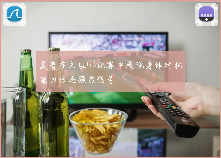 夏普在文班G3比赛中展现身体对抗能力传递强烈信号