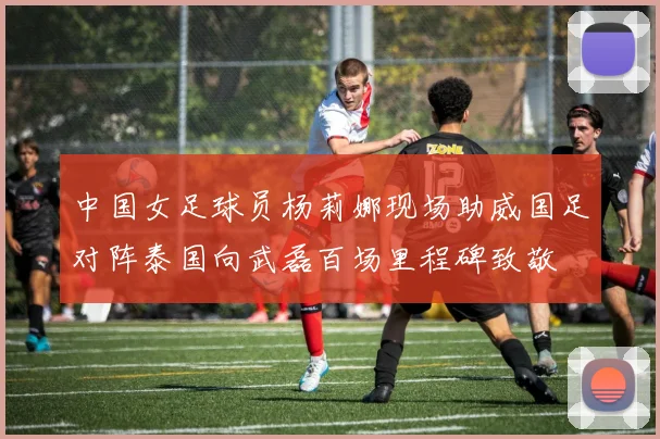 中国女足球员杨莉娜现场助威国足对阵泰国向武磊百场里程碑致敬